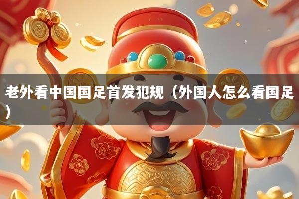 老外看中国国足首发犯规（外国人怎么看国足）