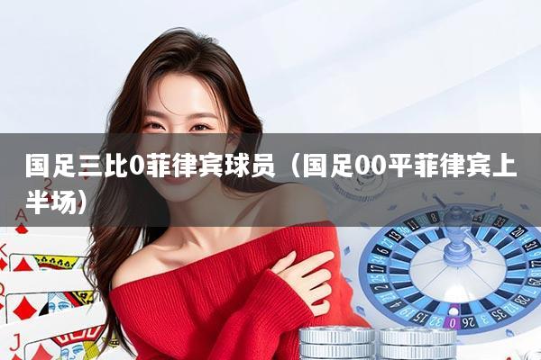国足三比0菲律宾球员(国足00平菲律宾上半场)