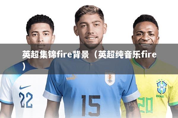 英超集锦fire背景(英超纯音乐fire)