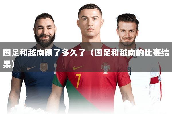 国足和越南踢了多久了（国足和越南的比赛结果）